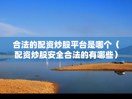 合法的配资炒股平台是哪个（配资炒股安全合法的有哪些）