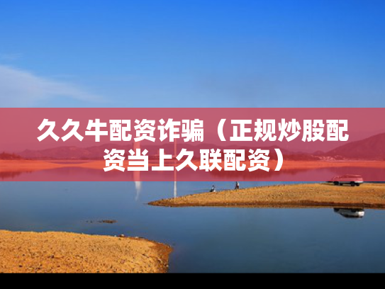 久久牛配资诈骗（正规炒股配资当上久联配资）