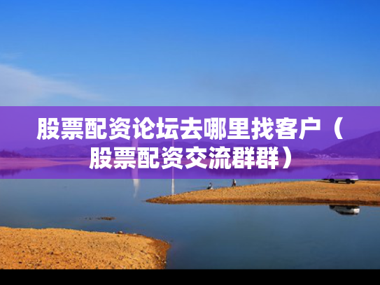 股票配资论坛去哪里找客户（股票配资交流群群）