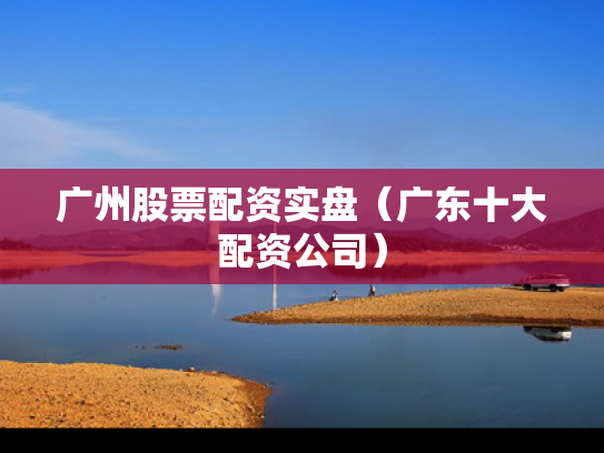 广州股票配资实盘（广东十大配资公司）