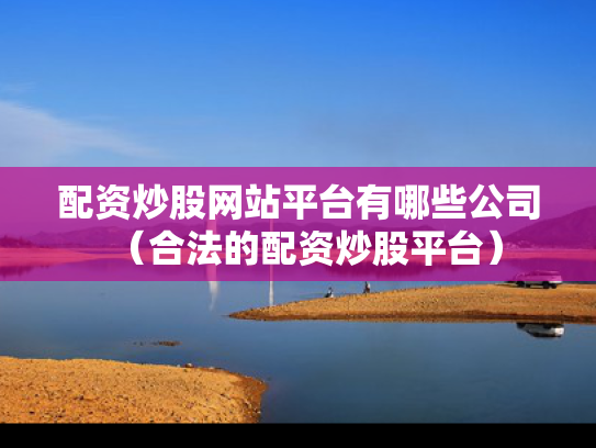 配资炒股网站平台有哪些公司（合法的配资炒股平台）
