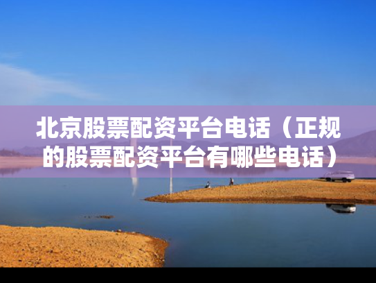 北京股票配资平台电话（正规的股票配资平台有哪些电话）