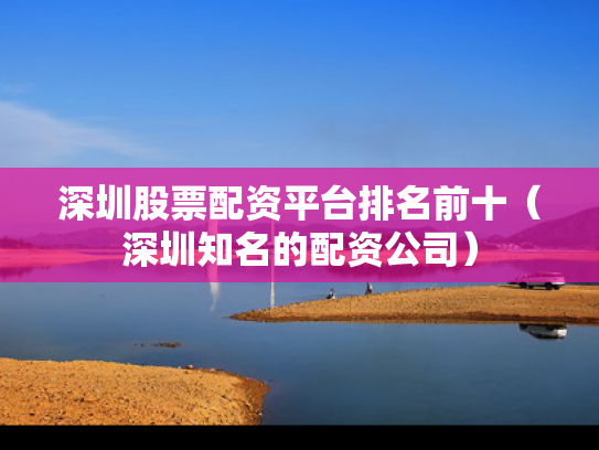 深圳股票配资平台排名前十（深圳知名的配资公司）