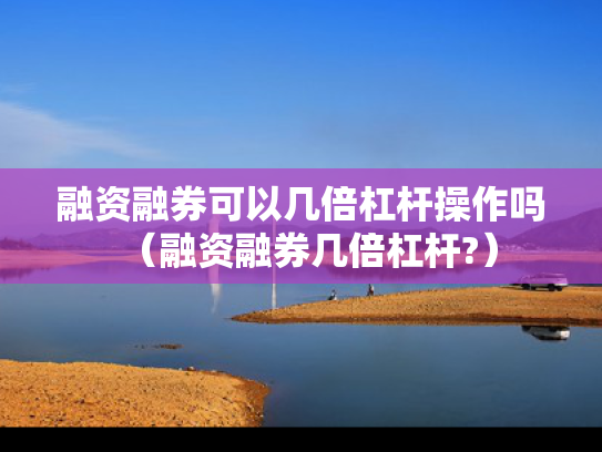 融资融券可以几倍杠杆操作吗（融资融券几倍杠杆?）