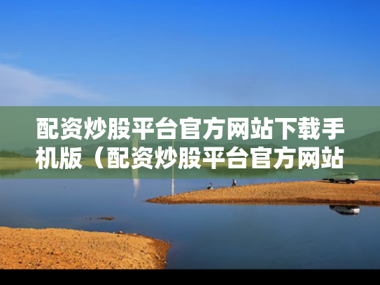 配资炒股平台官方网站下载手机版（配资炒股平台官方网站下载手机版安装）