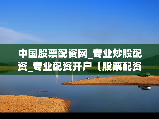 中国股票配资网_专业炒股配资_专业配资开户（股票配资网址大全）