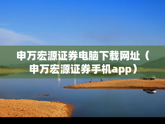 申万宏源证券电脑下载网址（申万宏源证券手机app）