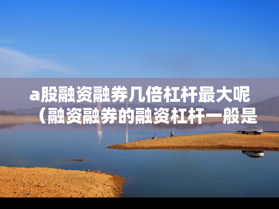 a股融资融券几倍杠杆最大呢（融资融券的融资杠杆一般是多少）