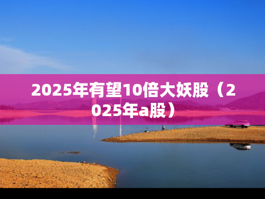 2025年有望10倍大妖股（2025年a股）