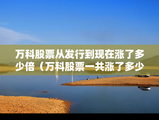 万科股票从发行到现在涨了多少倍（万科股票一共涨了多少倍）