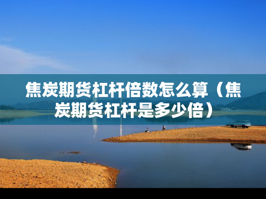 焦炭期货杠杆倍数怎么算（焦炭期货杠杆是多少倍）