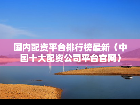 国内配资平台排行榜最新（中国十大配资公司平台官网）