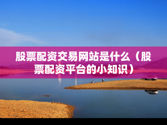 股票配资交易网站是什么（股票配资平台的小知识）