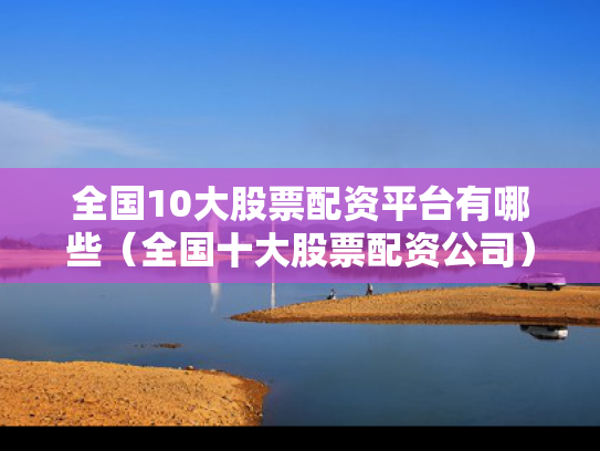 全国10大股票配资平台有哪些（全国十大股票配资公司）