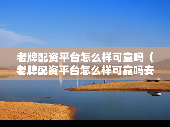 老牌配资平台怎么样可靠吗（老牌配资平台怎么样可靠吗安全吗）
