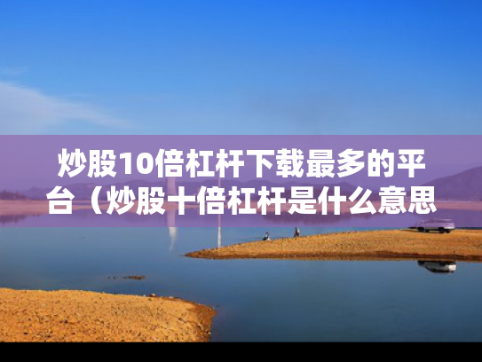 炒股10倍杠杆下载最多的平台（炒股十倍杠杆是什么意思）