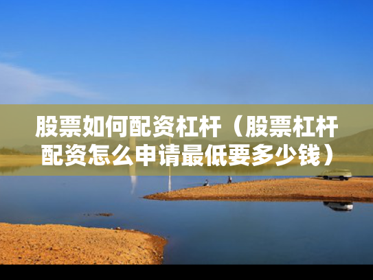 股票如何配资杠杆（股票杠杆配资怎么申请最低要多少钱）