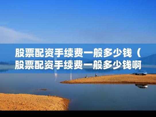 股票配资手续费一般多少钱（股票配资手续费一般多少钱啊）