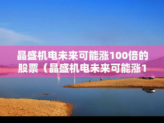 晶盛机电未来可能涨100倍的股票（晶盛机电未来可能涨100倍的股票是什么）