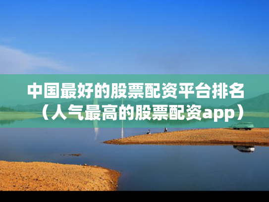 中国最好的股票配资平台排名（人气最高的股票配资app）
