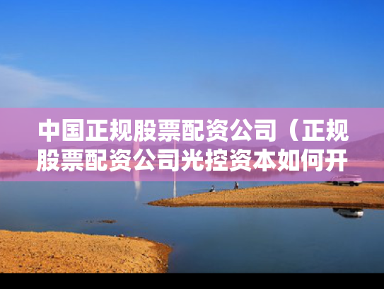 中国正规股票配资公司（正规股票配资公司光控资本如何开户）
