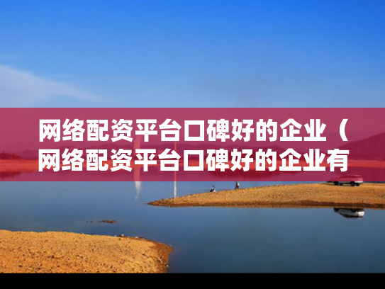网络配资平台口碑好的企业（网络配资平台口碑好的企业有哪些）