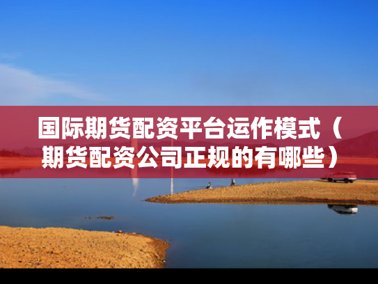 国际期货配资平台运作模式（期货配资公司正规的有哪些）