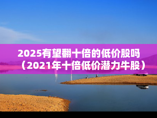 2025有望翻十倍的低价股吗（2021年十倍低价潜力牛股）
