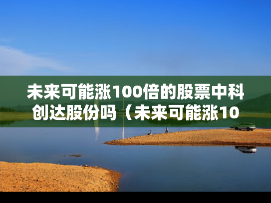 未来可能涨100倍的股票中科创达股份吗（未来可能涨100倍的股票中科创达股份吗）