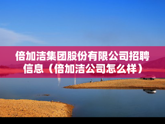 倍加洁集团股份有限公司招聘信息（倍加洁公司怎么样）
