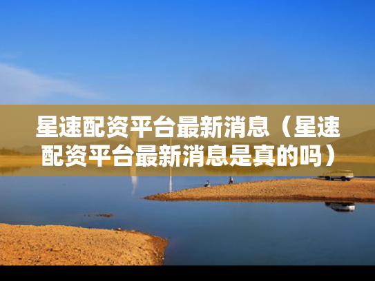 星速配资平台最新消息（星速配资平台最新消息是真的吗）