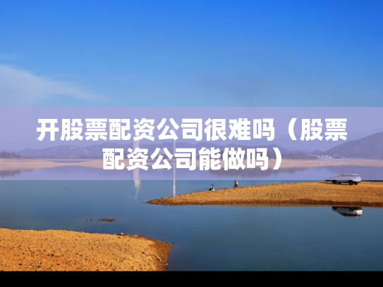 开股票配资公司很难吗（股票配资公司能做吗）