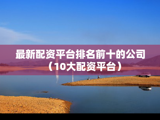最新配资平台排名前十的公司（10大配资平台）