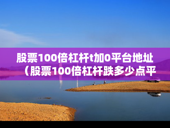 股票100倍杠杆t加0平台地址（股票100倍杠杆跌多少点平仓）