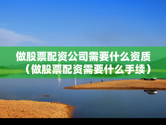 做股票配资公司需要什么资质（做股票配资需要什么手续）