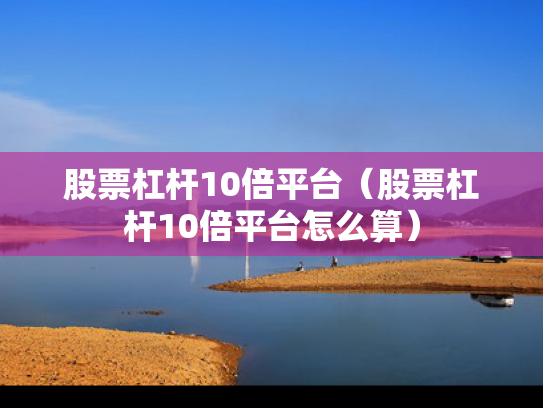 股票杠杆10倍平台（股票杠杆10倍平台怎么算）