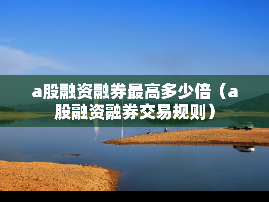a股融资融券最高多少倍（a股融资融券交易规则）
