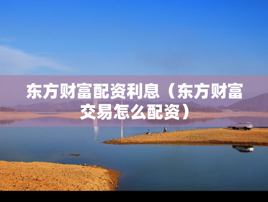东方财富配资利息（东方财富交易怎么配资）