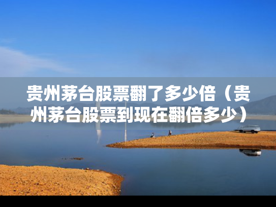 贵州茅台股票翻了多少倍（贵州茅台股票到现在翻倍多少）