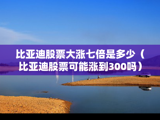 比亚迪股票大涨七倍是多少（比亚迪股票可能涨到300吗）
