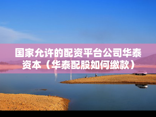 国家允许的配资平台公司华泰资本（华泰配股如何缴款）