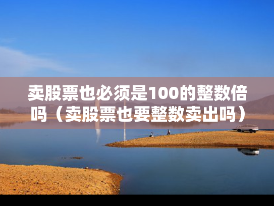 卖股票也必须是100的整数倍吗（卖股票也要整数卖出吗）