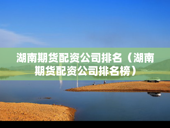 湖南期货配资公司排名（湖南期货配资公司排名榜）
