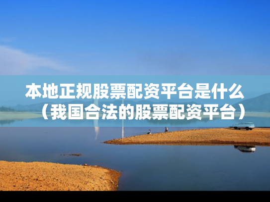 本地正规股票配资平台是什么（我国合法的股票配资平台）