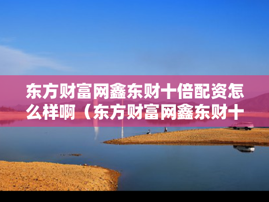 东方财富网鑫东财十倍配资怎么样啊（东方财富网鑫东财十倍配资怎么样啊）