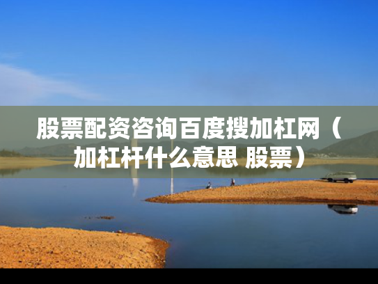 股票配资咨询百度搜加杠网（加杠杆什么意思 股票）
