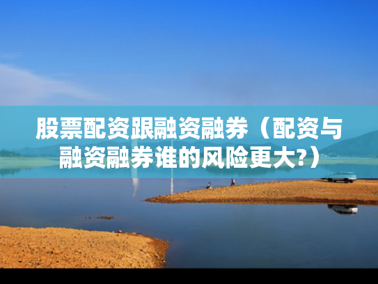 股票配资跟融资融券（配资与融资融券谁的风险更大?）