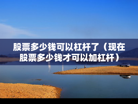 股票多少钱可以杠杆了（现在股票多少钱才可以加杠杆）