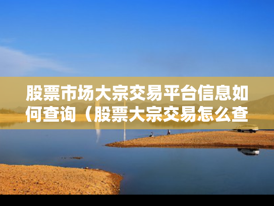 股票市场大宗交易平台信息如何查询（股票大宗交易怎么查询）