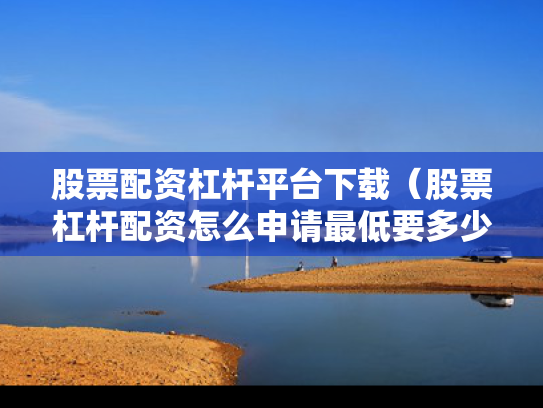 股票配资杠杆平台下载（股票杠杆配资怎么申请最低要多少钱）